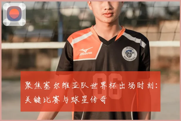 聚焦塞尔维亚队世界杯出场时刻：关键比赛与球星传奇