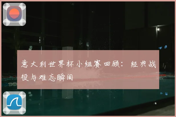 意大利世界杯小组赛回顾：经典战役与难忘瞬间