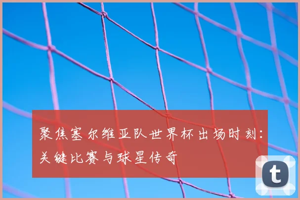 聚焦塞尔维亚队世界杯出场时刻：关键比赛与球星传奇